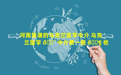 河南靠谱的乌克兰留学中介 乌克兰留学 🐯 中介费一般 🐶 收多少
